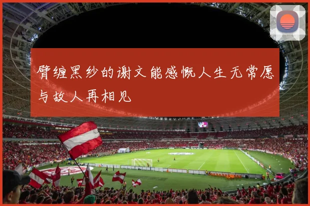 臂缠黑纱的谢文能感慨人生无常愿与故人再相见