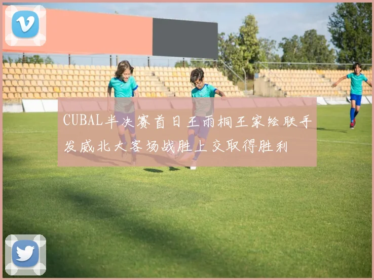 CUBAL半决赛首日王雨桐王家绘联手发威北大客场战胜上交取得胜利