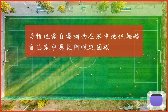 马特达蒙自曝梅西在家中地位超越自己家中悬挂阿根廷国旗