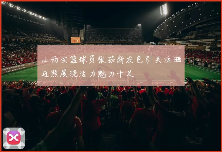 山西女篮球员张茹新发色引关注晒近照展现活力魅力十足