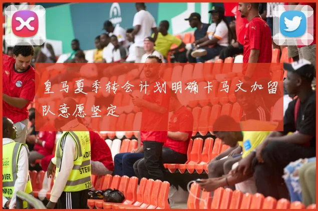 皇马夏季转会计划明确卡马文加留队意愿坚定