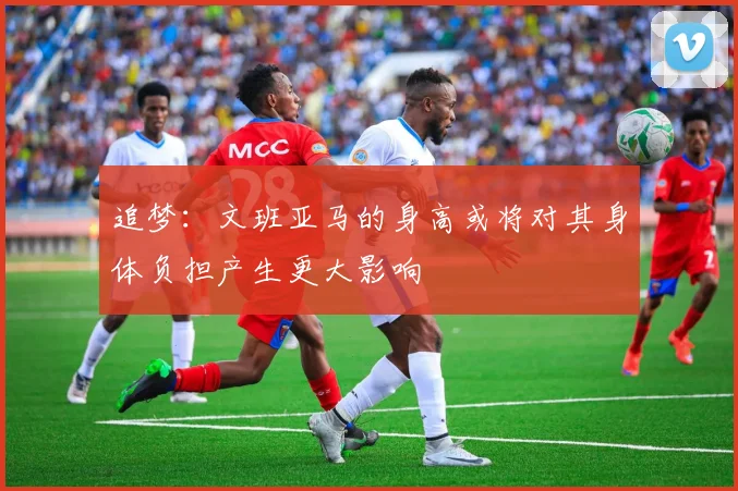 追梦：文班亚马的身高或将对其身体负担产生更大影响