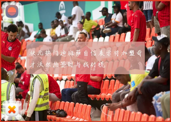 状元热门迪班萨自信表示将加盟奇才沃尔抽签时与我对视