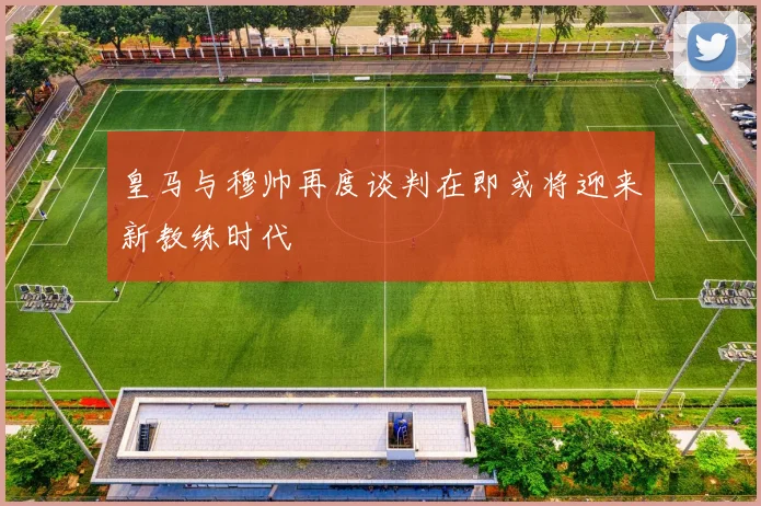 皇马与穆帅再度谈判在即或将迎来新教练时代