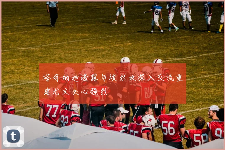 塔奇纳迪透露与埃尔坎深入交流重建尤文决心强烈