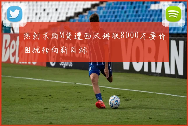 热刺求购M费遭西汉姆联8000万要价困扰转向新目标