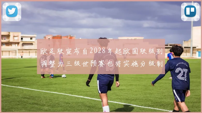 欧足联宣布自2028年起欧国联级别调整为三级世预赛也将实施分级制度
