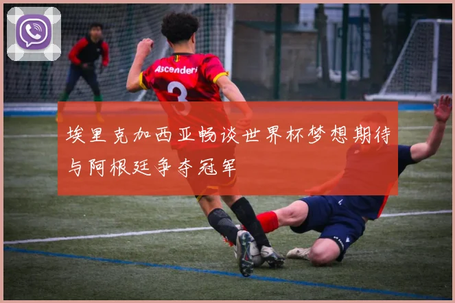 埃里克加西亚畅谈世界杯梦想期待与阿根廷争夺冠军