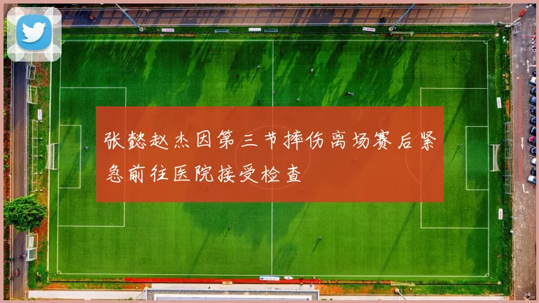 张懿赵杰因第三节摔伤离场赛后紧急前往医院接受检查