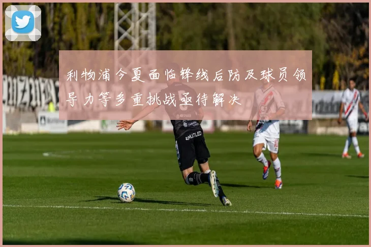 利物浦今夏面临锋线后防及球员领导力等多重挑战亟待解决