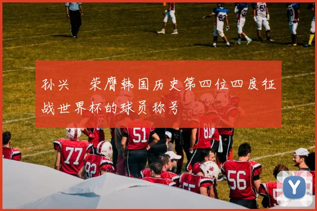 孙兴慜荣膺韩国历史第四位四度征战世界杯的球员称号