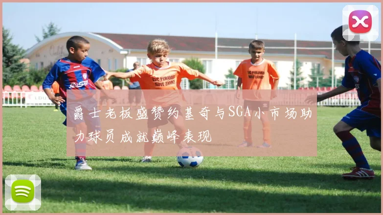 爵士老板盛赞约基奇与SGA小市场助力球员成就巅峰表现