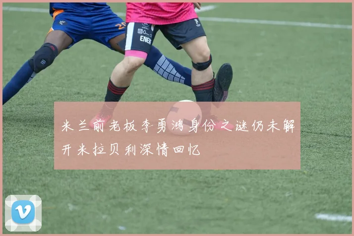 米兰前老板李勇鸿身份之谜仍未解开米拉贝利深情回忆