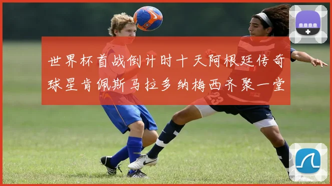 世界杯首战倒计时十天阿根廷传奇球星肯佩斯马拉多纳梅西齐聚一堂预热